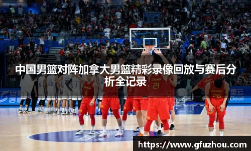 中国男篮对阵加拿大男篮精彩录像回放与赛后分析全记录