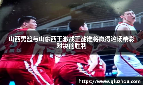 山西男篮与山东西王激战正酣谁将赢得这场精彩对决的胜利