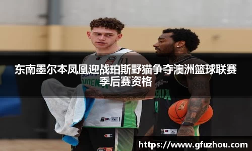 东南墨尔本凤凰迎战珀斯野猫争夺澳洲篮球联赛季后赛资格